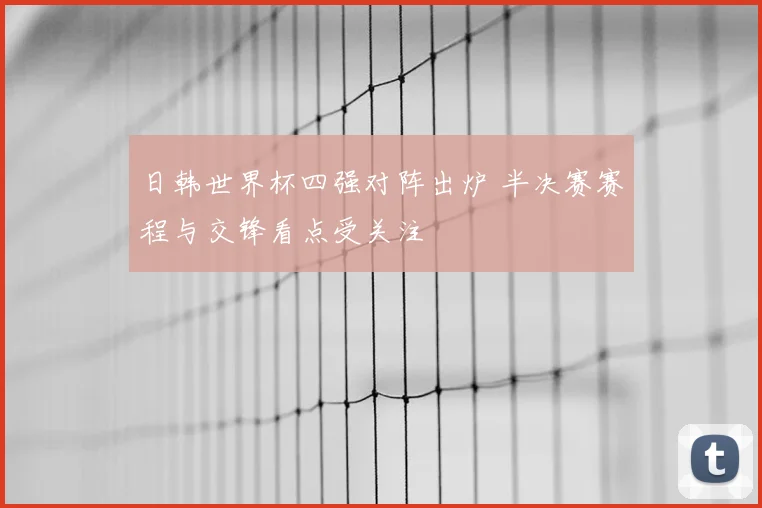 日韩世界杯四强对阵出炉 半决赛赛程与交锋看点受关注