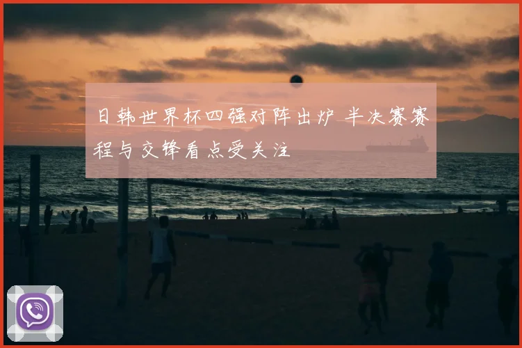 日韩世界杯四强对阵出炉 半决赛赛程与交锋看点受关注