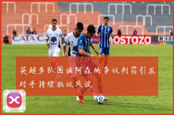 英超多队围堵阿森纳争议判罚引发对手持续抗议风波