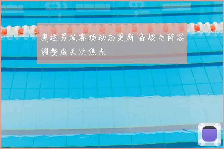 奥运男装赛场动态更新 备战与阵容调整成关注焦点