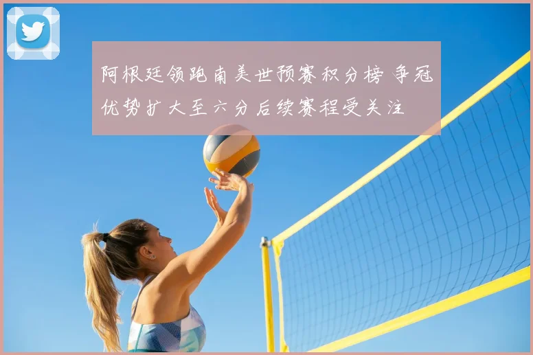 阿根廷领跑南美世预赛积分榜 争冠优势扩大至六分后续赛程受关注