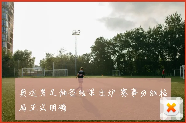奥运男足抽签结果出炉 赛事分组格局正式明确