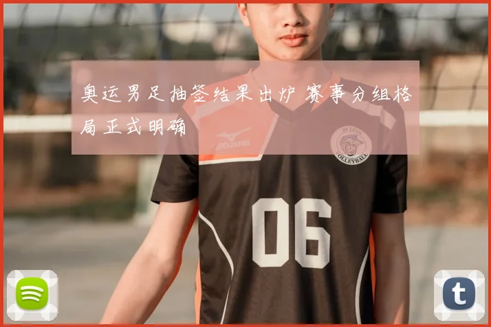 奥运男足抽签结果出炉 赛事分组格局正式明确