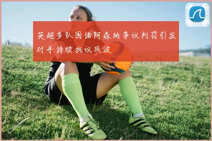 英超多队围堵阿森纳争议判罚引发对手持续抗议风波