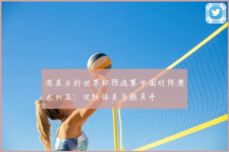 深度分析世界杯预选赛中国对阵澳大利亚:攻防体系与胜负手