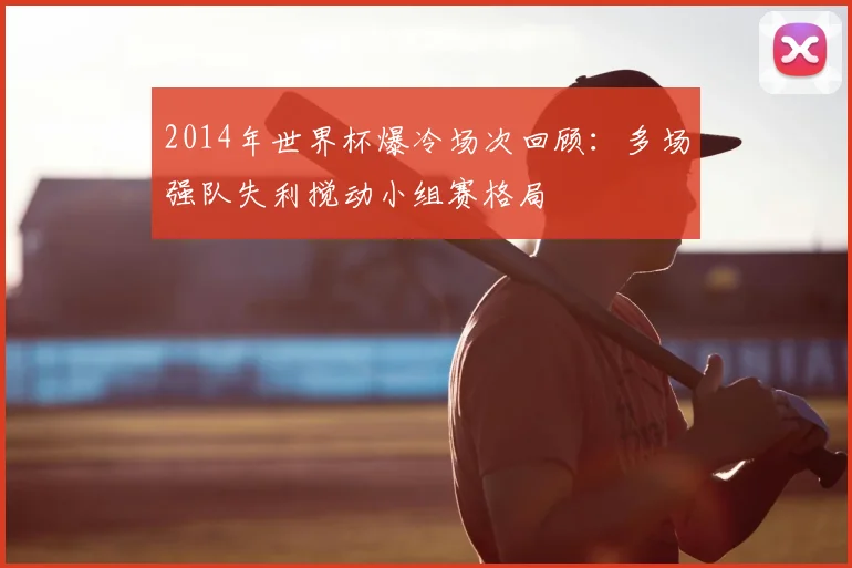2014年世界杯爆冷场次回顾:多场强队失利搅动小组赛格局