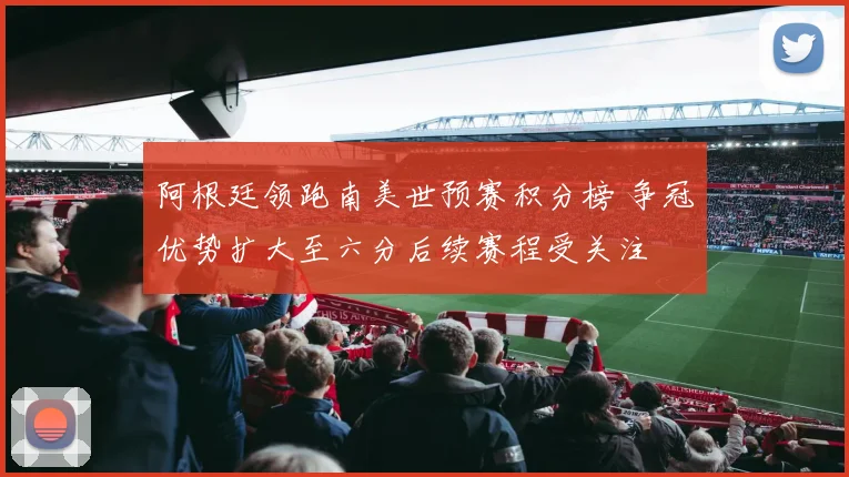 阿根廷领跑南美世预赛积分榜 争冠优势扩大至六分后续赛程受关注